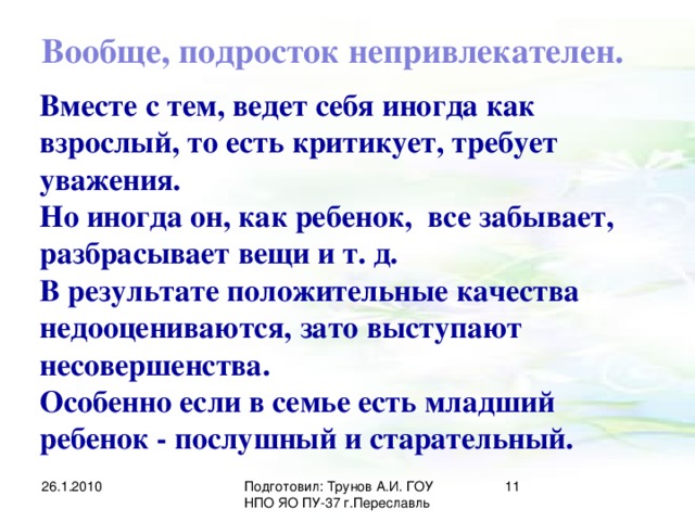 Вообще, подросток непривлекателен. Вместе с тем, ведет себя иногда как взрослый, то есть критикует, требует уважения. Но иногда он, как ребенок, все забывает, разбрасывает вещи и т. д. В результате положительные качества недооцениваются, зато выступают несовершенства. Особенно если в семье есть младший ребенок - послушный и старательный. 26.1.2010 Подготовил: Трунов А.И. ГОУ НПО ЯО ПУ-37 г.Переславль