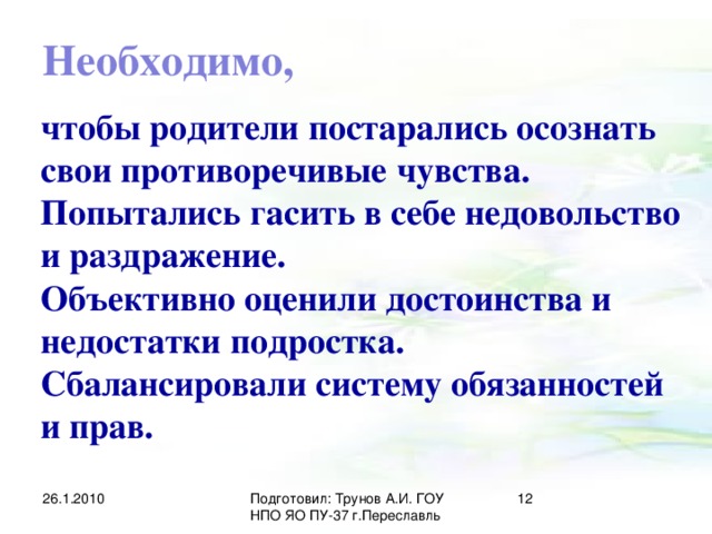 Необходимо, чтобы родители постарались осознать свои противоречивые чувства. Попытались гасить в себе недовольство и раздражение. Объективно оценили достоинства и недостатки подростка. Сбалансировали систему обязанностей и прав. 26.1.2010 Подготовил: Трунов А.И. ГОУ НПО ЯО ПУ-37 г.Переславль