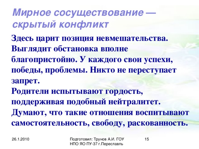 Мирное сосуществование — скрытый конфликт Здесь царит позиция невмешательства. Выглядит обстановка вполне благопристойно. У каждого свои успехи, победы, проблемы. Никто не переступает запрет. Родители испытывают гордость, поддерживая подобный нейтралитет. Думают, что такие отношения воспитывают самостоятельность, свободу, раскованность. 26.1.2010 Подготовил: Трунов А.И. ГОУ НПО ЯО ПУ-37 г.Переславль