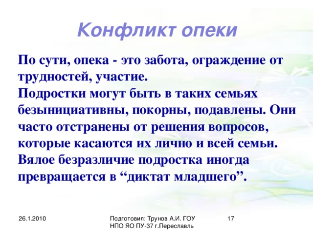 Конфликт опеки По сути, опека - это забота, ограждение от трудностей, участие. Подростки могут быть в таких семьях безынициативны, покорны, подавлены. Они часто отстранены от решения вопросов, которые касаются их лично и всей семьи. Вялое безразличие подростка иногда превращается в “диктат младшего”. 26.1.2010 Подготовил: Трунов А.И. ГОУ НПО ЯО ПУ-37 г.Переславль