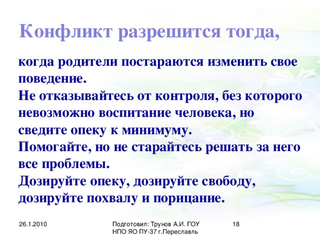 Конфликт разрешится тогда, когда родители постараются изменить свое поведение. Не отказывайтесь от контроля, без которого невозможно воспитание человека, но сведите опеку к минимуму. Помогайте, но не старайтесь решать за него все проблемы. Дозируйте опеку, дозируйте свободу, дозируйте похвалу и порицание. 26.1.2010 Подготовил: Трунов А.И. ГОУ НПО ЯО ПУ-37 г.Переславль