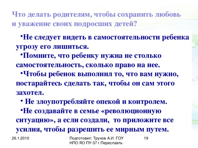 Что делать родителям, чтобы сохранить любовь и уважение своих подросших детей? Не следует видеть в самостоятельности ребенка угрозу его лишиться. Помните, что ребенку нужна не столько самостоятельность, сколько право на нее. Чтобы ребенок выполнил то, что вам нужно, постарайтесь сделать так, чтобы он сам этого захотел.  Не злоупотребляйте опекой и контролем. Не создавайте в семье «революционную ситуацию», а если создали, то приложите все усилия, чтобы разрешить ее мирным путем. 26.1.2010 Подготовил: Трунов А.И. ГОУ НПО ЯО ПУ-37 г.Переславль