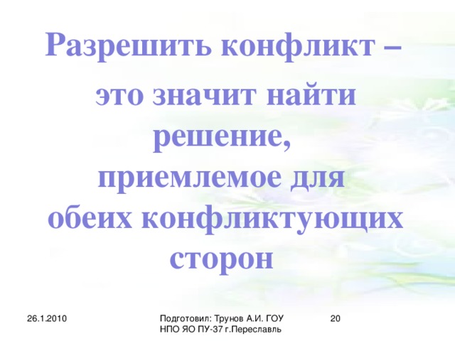 Разрешить конфликт – это значит найти решение, приемлемое для обеих конфликтующих сторон 26.1.2010 Подготовил: Трунов А.И. ГОУ НПО ЯО ПУ-37 г.Переславль