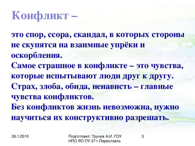 Конфликт – это спор, ссора, скандал, в которых стороны не скупятся на взаимные упрёки и оскорбления. Самое страшное в конфликте – это чувства, которые испытывают люди друг к другу. Страх, злоба, обида, ненависть – главные чувства конфликтов. Без конфликтов жизнь невозможна, нужно научиться их конструктивно разрешать. 26.1.2010 Подготовил: Трунов А.И. ГОУ НПО ЯО ПУ-37 г.Переславль