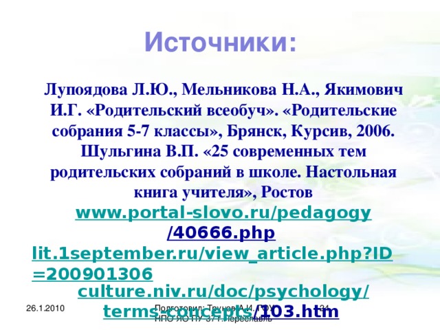 Источники: Лупоядова Л.Ю., Мельникова Н.А., Якимович И.Г. «Родительский всеобуч». «Родительские собрания 5-7 классы», Брянск, Курсив, 2006. Шульгина В.П. «25 современных тем родительских собраний в школе. Настольная книга учителя», Ростов www.portal-slovo.ru / pedagogy /40666.php  lit.1september.ru/view_article.php?ID=200901306 culture.niv.ru / doc / psychology / terms-concepts /103.htm  26.1.2010 Подготовил: Трунов А.И. ГОУ НПО ЯО ПУ-37 г.Переславль