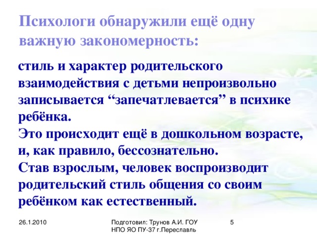 Психологи обнаружили ещё одну важную закономерность: стиль и характер родительского взаимодействия с детьми непроизвольно записывается “запечатлевается” в психике ребёнка. Это происходит ещё в дошкольном возрасте, и, как правило, бессознательно. Став взрослым, человек воспроизводит родительский стиль общения со своим ребёнком как естественный. 26.1.2010 Подготовил: Трунов А.И. ГОУ НПО ЯО ПУ-37 г.Переславль