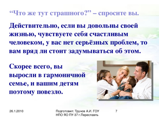 “ Что же тут страшного?” – спросите вы. Действительно, если вы довольны своей жизнью, чувствуете себя счастливым человеком, у вас нет серьёзных проблем, то вам вряд ли стоит задумываться об этом. Скорее всего, вы выросли в гармоничной семье, и вашим детям поэтому повезло. 26.1.2010 Подготовил: Трунов А.И. ГОУ НПО ЯО ПУ-37 г.Переславль