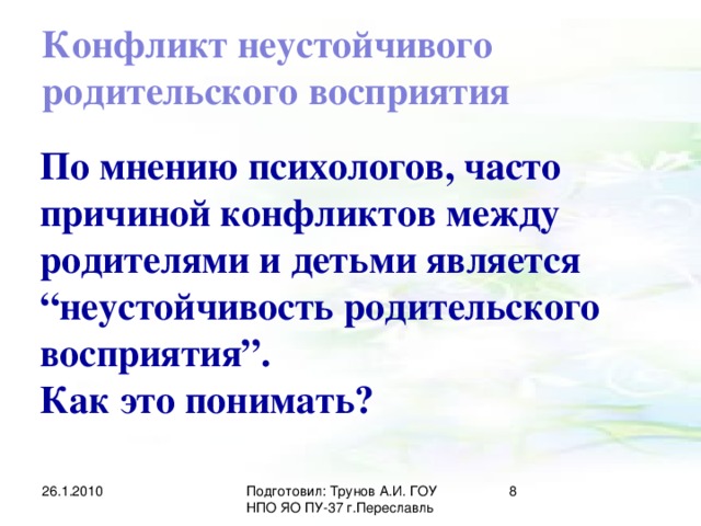 Конфликт неустойчивого родительского восприятия По мнению психологов, часто причиной конфликтов между родителями и детьми является “неустойчивость родительского восприятия”. Как это понимать? 26.1.2010 Подготовил: Трунов А.И. ГОУ НПО ЯО ПУ-37 г.Переславль