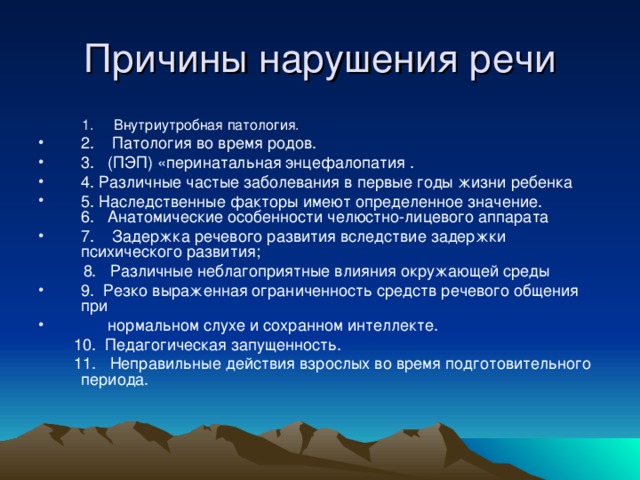 1. Внутриутробная патология.  1. Внутриутробная патология. 2. Патология во время родов. 3. (ПЭП) «перинатальная энцефалопатия . 4. Различные частые заболевания в первые годы жизни ребенка 5. Наследственные факторы имеют определенное значение. 6. Анатомические особенности челюстно-лицевого аппарата 7. Задержка речевого развития вследствие задержки психического развития;  8. Различные неблагоприятные влияния окружающей среды 9. Резко выраженная ограниченность средств речевого общения при  нормальном слухе и сохранном интеллекте.  10. Педагогическая запущенность.  11. Неправильные действия взрослых во время подготовительного периода.