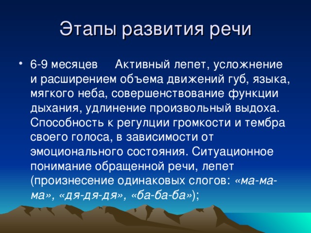 6-9 месяцев Активный лепет, усложнение и расширением объема движений губ, языка, мягкого неба, совершенствование функции дыхания, удлинение произвольный выдоха. Способность к регулции громкости и тембра своего голоса, в зависимости от эмоционального состояния. Ситуационное понимание обращенной речи, лепет (произнесение одинаковых слогов: «ма-ма-ма»,  «дя-дя-дя»,  «ба-ба-ба» );