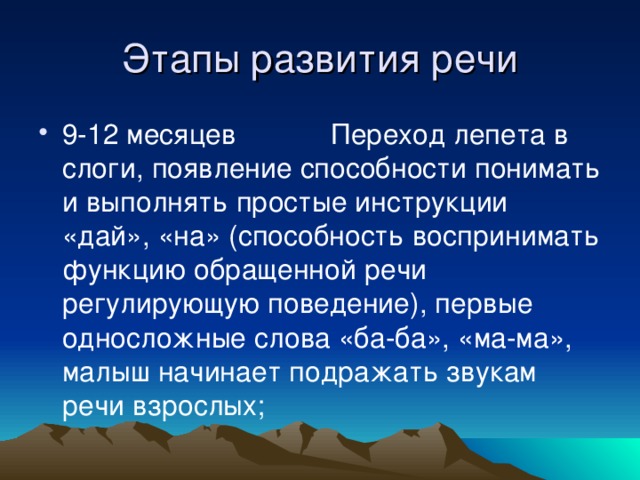 9-12 месяцев Переход лепета в слоги, появление способности понимать и выполнять простые инструкции «дай», «на» (способность воспринимать функцию обращенной речи регулирующую поведение), первые односложные слова «ба-ба», «ма-ма», малыш начинает подражать звукам речи взрослых;