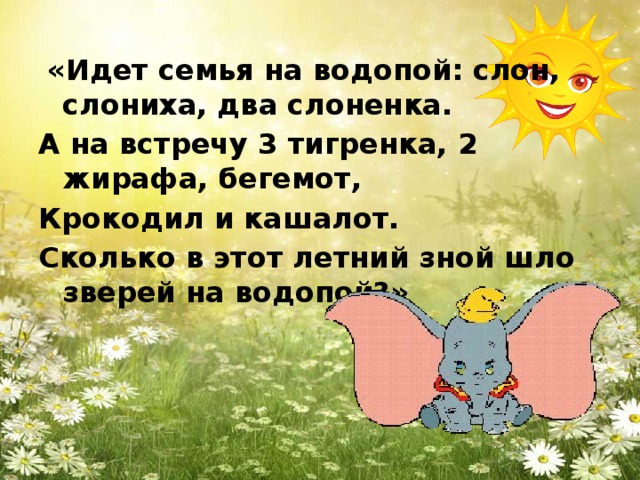 «Идет семья на водопой: слон, слониха, два слоненка. А на встречу 3 тигренка, 2 жирафа, бегемот, Крокодил и кашалот. Сколько в этот летний зной шло зверей на водопой?»