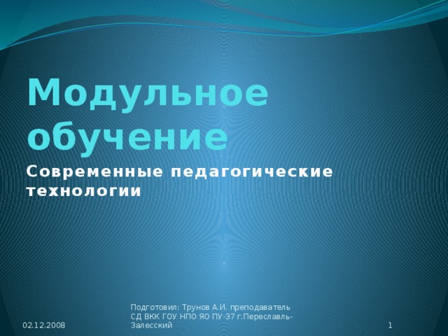 Модульное обучение Современные педагогические технологии 02.12.2008 Подготовил: Трунов А.И. преподаватель СД ВКК ГОУ НПО ЯО ПУ-37 г.Переславль-Залесский