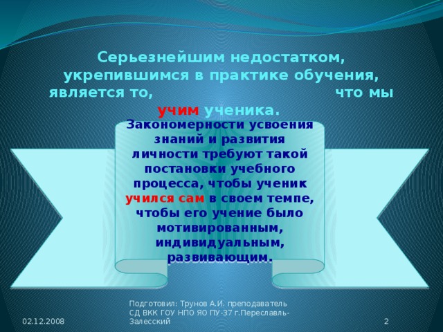 Серьезнейшим недостатком, укрепившимся в практике обучения, является то, что мы учим ученика. Закономерности усвоения знаний и развития личности требуют такой постановки учебного процесса, чтобы ученик учился сам в своем темпе, чтобы его учение было мотивированным, индивидуальным, развивающим. 02.12.2008  Подготовил: Трунов А.И. преподаватель СД ВКК ГОУ НПО ЯО ПУ-37 г.Переславль-Залесский