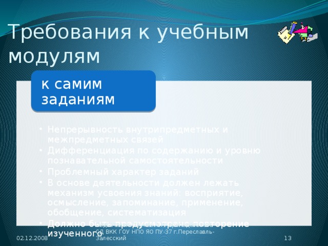 Требования к учебным модулям к самим заданиям Непрерывность внутрипредметных и межпредметных связей Дифференциация по содержанию и уровню познавательной самостоятельности Проблемный характер заданий В основе деятельности должен лежать механизм усвоения знаний: восприятие, осмысление, запоминание, применение, обобщение, систематизация Должно быть предусмотрено повторение изученного Непрерывность внутрипредметных и межпредметных связей Дифференциация по содержанию и уровню познавательной самостоятельности Проблемный характер заданий В основе деятельности должен лежать механизм усвоения знаний: восприятие, осмысление, запоминание, применение, обобщение, систематизация Должно быть предусмотрено повторение изученного 02.12.2008  Подготовил: Трунов А.И. преподаватель СД ВКК ГОУ НПО ЯО ПУ-37 г.Переславль-Залесский