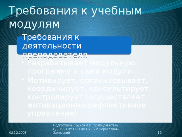 Требования к учебным модулям Требования к деятельности преподавателя Разрабатывает модульную программу и сами модули Мотивирует, организовывает, координирует, консультирует, контролирует (осуществляет мотивационно-рефлективное управление) Разрабатывает модульную программу и сами модули Мотивирует, организовывает, координирует, консультирует, контролирует (осуществляет мотивационно-рефлективное управление) 02.12.2008  Подготовил: Трунов А.И. преподаватель СД ВКК ГОУ НПО ЯО ПУ-37 г.Переславль-Залесский