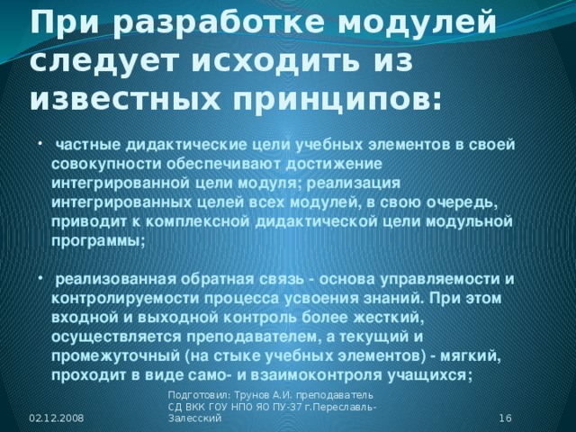 При разработке модулей следует исходить из известных принципов:  частные дидактические цели учебных элементов в своей совокупности обеспечивают достижение интегрированной цели модуля; реализация интегрированных целей всех модулей, в свою очередь, приводит к комплексной дидактической цели модульной программы;   реализованная обратная связь - основа управляемости и контролируемости процесса усвоения знаний. При этом входной и выходной контроль более жесткий, осуществляется преподавателем, а текущий и промежуточный (на стыке учебных элементов) - мягкий, проходит в виде само- и взаимоконтроля учащихся; 02.12.2008  Подготовил: Трунов А.И. преподаватель СД ВКК ГОУ НПО ЯО ПУ-37 г.Переславль-Залесский