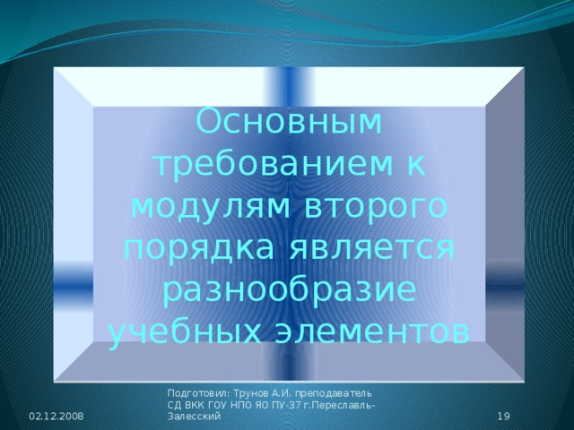 Успех применения модульных программ во многом зависит от качественного содержания модулей первого порядка (УЭ), так как именно с этими учебными элементами учащийся работает непосредственно на каждом непосредственно. Основным требованием к модулям второго порядка является разнообразие учебных элементов 02.12.2008 18 Подготовил: Трунов А.И. преподаватель СД ВКК ГОУ НПО ЯО ПУ-37 г.Переславль-Залесский