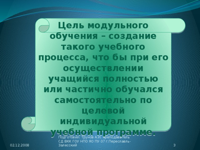 Цель модульного обучения – создание такого учебного процесса, что бы при его осуществлении учащийся полностью или частично обучался самостоятельно по целевой индивидуальной учебной программе. 02.12.2008  Подготовил: Трунов А.И. преподаватель СД ВКК ГОУ НПО ЯО ПУ-37 г.Переславль-Залесский