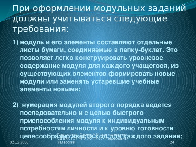 При оформлении модульных заданий должны учитываться следующие требования: модуль и его элементы составляют отдельные листы бумаги, соединяемые в папку-буклет. Это позволяет легко конструировать уровневое содержание модуля для каждого учащегося, из существующих элементов формировать новые модули или заменять устаревшие учебные элементы новыми;  2) нумерация модулей второго порядка ведется последовательно и с целью быстрого приспособления модуля к индивидуальным потребностям личности и к уровню готовности целесообразно ввести код для каждого задания; 02.12.2008  Подготовил: Трунов А.И. преподаватель СД ВКК ГОУ НПО ЯО ПУ-37 г.Переславль-Залесский