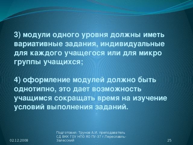 3) модули одного уровня должны иметь вариативные задания, индивидуальные для каждого учащегося или для микро группы учащихся;  4) оформление модулей должно быть однотипно, это дает возможность учащимся сокращать время на изучение условий выполнения заданий. 02.12.2008  Подготовил: Трунов А.И. преподаватель СД ВКК ГОУ НПО ЯО ПУ-37 г.Переславль-Залесский