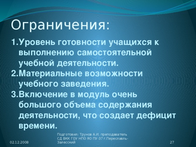 Ограничения: Уровень готовности учащихся к выполнению самостоятельной учебной деятельности. Материальные возможности учебного заведения. Включение в модуль очень большого объема содержания деятельности, что создает дефицит времени. 02.12.2008  Подготовил: Трунов А.И. преподаватель СД ВКК ГОУ НПО ЯО ПУ-37 г.Переславль-Залесский