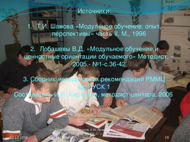 Источники: Т.И. Шамова «Модульное обучение: опыт, перспективы» часть II, М., 1996 Лобашевы В.Д. «Модульное обучение и ценностные ориентации обучаемого» Методист. – 2005.- №1-с.36-42 3. Сборник методических рекомендаций РММЦ ВЫПУСК 1 Составитель И.И. Кириллов, методист центара, 2006 02.12.2008  Подготовил: Трунов А.И. преподаватель СД ВКК ГОУ НПО ЯО ПУ-37 г.Переславль-Залесский