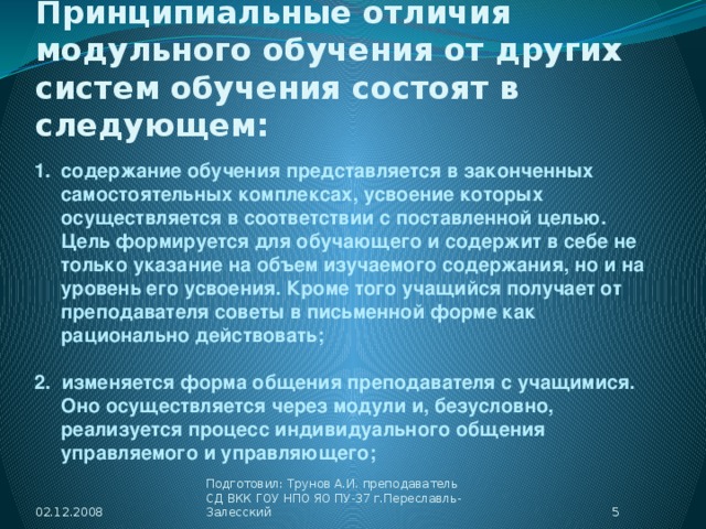 Принципиальные отличия  модульного обучения от других систем обучения состоят в следующем: содержание обучения представляется в законченных самостоятельных комплексах, усвоение которых осуществляется в соответствии с поставленной целью. Цель формируется для обучающего и содержит в себе не только указание на объем изучаемого содержания, но и на уровень его усвоения. Кроме того учащийся получает от преподавателя советы в письменной форме как рационально действовать;  2. изменяется форма общения преподавателя с учащимися. Оно осуществляется через модули и, безусловно, реализуется процесс индивидуального общения управляемого и управляющего; 02.12.2008  Подготовил: Трунов А.И. преподаватель СД ВКК ГОУ НПО ЯО ПУ-37 г.Переславль-Залесский