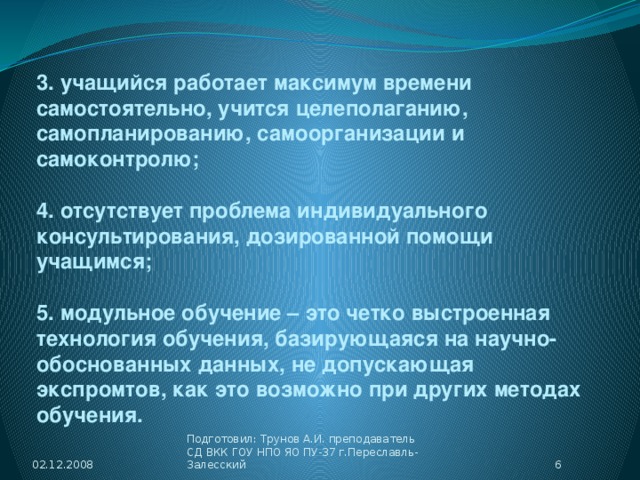 3. учащийся работает максимум времени самостоятельно, учится целеполаганию, самопланированию, самоорганизации и самоконтролю;  4. отсутствует проблема индивидуального консультирования, дозированной помощи учащимся;  5. модульное обучение – это четко выстроенная технология обучения, базирующаяся на научно-обоснованных данных, не допускающая экспромтов, как это возможно при других методах обучения. 02.12.2008  Подготовил: Трунов А.И. преподаватель СД ВКК ГОУ НПО ЯО ПУ-37 г.Переславль-Залесский