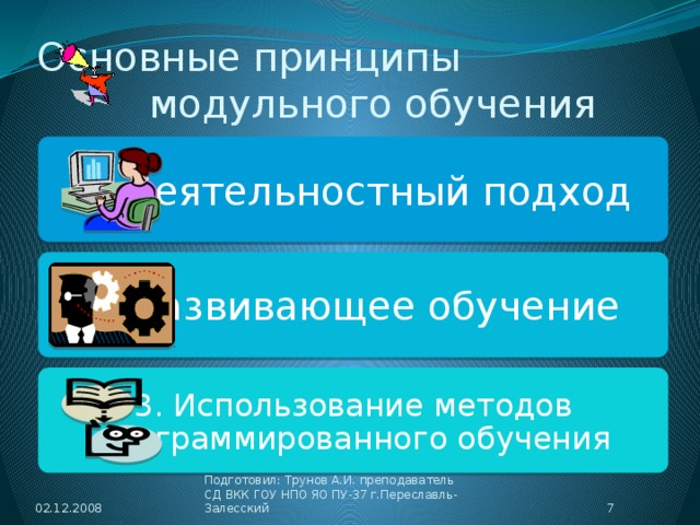 Основные принципы модульного обучения 1. Деятельностный подход 2. Развивающее обучение 3. Использование методов программированного обучения 02.12.2008  Подготовил: Трунов А.И. преподаватель СД ВКК ГОУ НПО ЯО ПУ-37 г.Переславль-Залесский