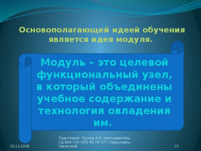 Основополагающей идеей обучения является идея модуля. Модуль – это целевой функциональный узел, в который объединены учебное содержание и технология овладения им. 02.12.2008  Подготовил: Трунов А.И. преподаватель СД ВКК ГОУ НПО ЯО ПУ-37 г.Переславль-Залесский