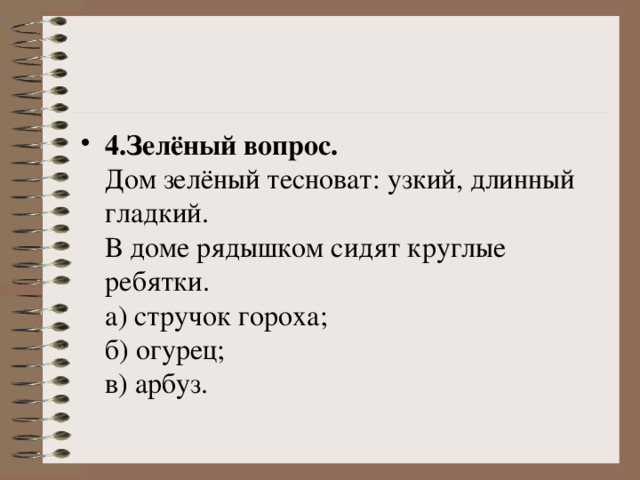 4.Зелёный вопрос.    Дом зелёный тесноват: узкий, длинный гладкий.   В доме рядышком сидят круглые ребятки.   а) стручок гороха;   б) огурец;   в) арбуз. 