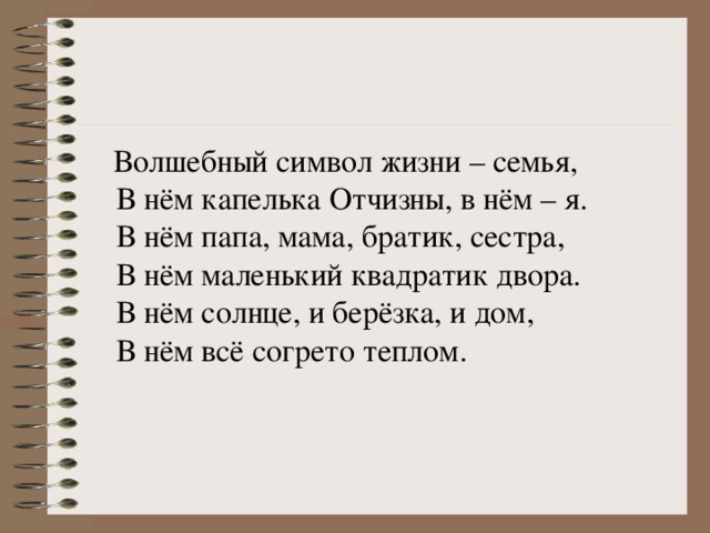 Волшебный символ жизни – семья,   В нём капелька Отчизны, в нём – я.   В нём папа, мама, братик, сестра,   В нём маленький квадратик двора.   В нём солнце, и берёзка, и дом,   В нём всё согрето теплом. 