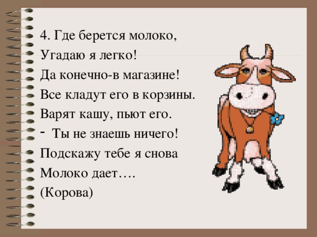 4. Где берется молоко, Угадаю я легко! Да конечно-в магазине! Все кладут его в корзины. Варят кашу, пьют его. Ты не знаешь ничего! Подскажу тебе я снова Молоко дает…. (Корова)