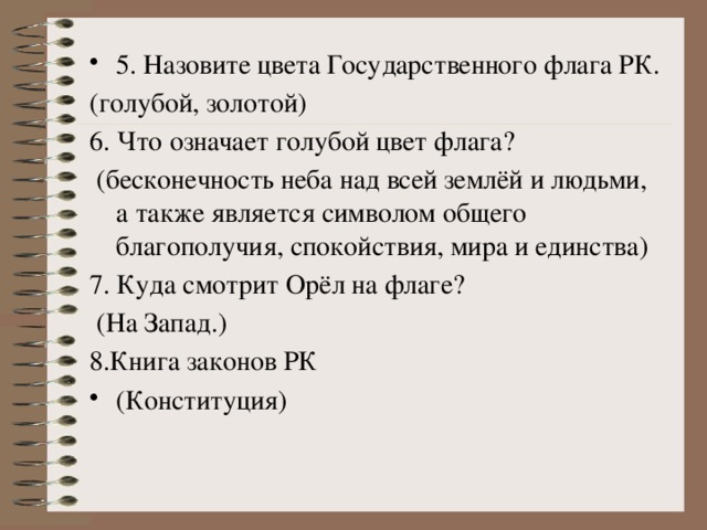 5. Назовите цвета Государственного флага РК. (голубой, золотой)  6. Что означает голубой цвет флага?   (бесконечность неба над всей землёй и людьми, а также является символом общего благополучия, спокойствия, мира и единства) 7. Куда смотрит Орёл на флаге?  (На Запад.)  8.Книга законов РК  (Конституция)   