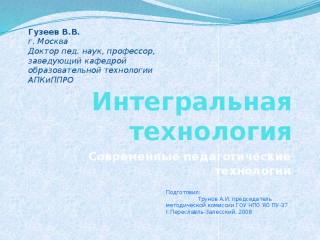 Гузеев В.В. г. Москва Доктор пед. наук, профессор, заведующий кафедрой образовательной технологии АПКиППРО Интегральная технология Современные педагогические технологии Подготовил: Трунов А.И. председатель методической комиссии ГОУ НПО ЯО ПУ-37 г.Переславль-Залесский. 2008