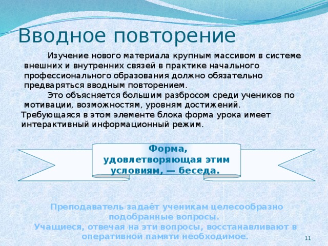 Вводное повторение  Изучение нового материала крупным массивом в системе внешних и внутренних связей в практике начального профессионального образования должно обязательно предваряться вводным повторением.  Это объясняется большим разбросом среди учеников по мотивации, возможностям, уровням достижений. Требующаяся в этом элементе блока форма урока имеет интерактивный информационный режим.  Форма, удовлетворяющая этим условиям, — беседа.      Преподаватель задаёт ученикам целесообразно подобранные вопросы. Учащиеся, отвечая на эти вопросы, восстанавливают в оперативной памяти необходимое.