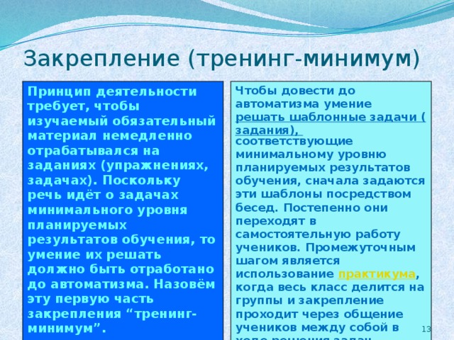 Закрепление (тренинг-минимум) Принцип деятельности требует, чтобы изучаемый обязательный материал немедленно отрабатывался на заданиях (упражнениях, задачах). Поскольку речь идёт о задачах минимального уровня планируемых результатов обучения, то умение их решать должно быть отработано до автоматизма. Назовём эту первую часть закрепления “тренинг-минимум”. Чтобы довести до автоматизма умение решать шаблонные задачи (задания), соответствующие минимальному уровню планируемых результатов обучения, сначала задаются эти шаблоны посредством бесед. Постепенно они переходят в самостоятельную работу учеников. Промежуточным шагом является использование практикума , когда весь класс делится на группы и закрепление проходит через общение учеников между собой в ходе решения задач.