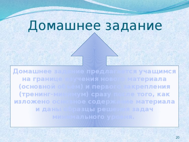 Домашнее задание Домашнее задание предлагается учащимся на границе изучения нового материала (основной объём) и первого закрепления (тренинг-минимум) сразу после того, как изложено основное содержание материала и даны образцы решения задач минимального уровня.  19