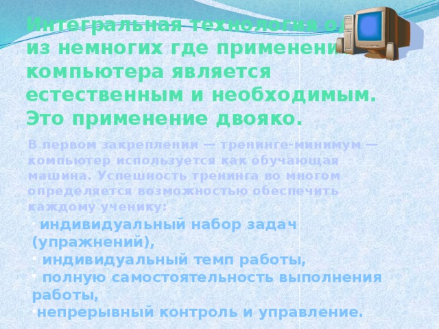 Интегральная технология одна из немногих где применение компьютера является естественным и необходимым. Это применение двояко. В первом закреплении — тренинге-минимум — компьютер используется как обучающая машина. Успешность тренинга во многом определяется возможностью обеспечить каждому ученику:  индивидуальный набор задач (упражнений),  индивидуальный темп работы,  полную самостоятельность выполнения работы, непрерывный контроль и управление.  19