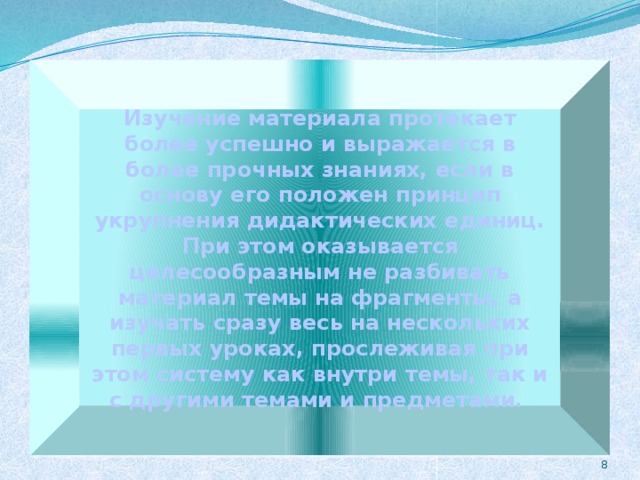 Изучение материала протекает более успешно и выражается в более прочных знаниях, если в основу его положен принцип укрупнения дидактических единиц. При этом оказывается целесообразным не разбивать материал темы на фрагменты, а изучать сразу весь на нескольких первых уроках, прослеживая при этом систему как внутри темы, так и с другими темами и предметами. 6