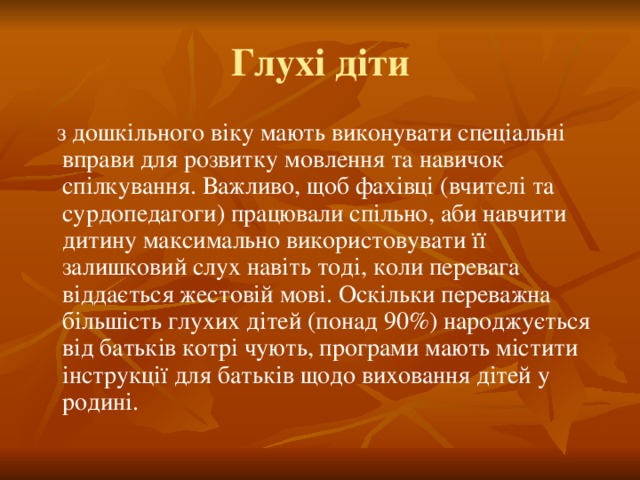 Глухі діти  з дошкільного віку мають виконувати спеціальні вправи для розвитку мовлення та навичок спілкування. Важливо, щоб фахівці (вчителі та сурдопедагоги) працювали спільно, аби навчити дитину максимально використовувати її залишковий слух навіть тоді, коли перевага віддається жестовій мові. Оскільки переважна більшість глухих дітей (понад 90%) народжується від батьків котрі чують, програми мають містити інструкції для батьків щодо виховання дітей у родині.