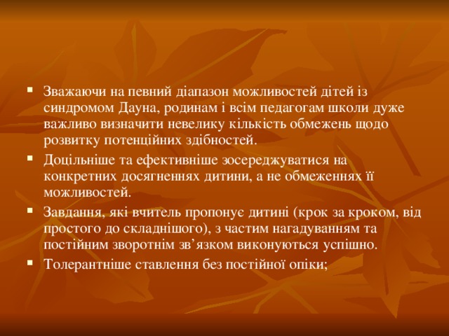 Зважаючи на певний діапазон можливостей дітей із синдромом Дауна, родинам і всім педагогам школи дуже важливо визначити невелику кількість обмежень щодо розвитку потенційних здібностей. Доцільніше та ефективніше зосереджуватися на конкретних досягненнях дитини, а не обмеженнях її можливостей. Завдання, які вчитель пропонує дитині (крок за кроком, від простого до складнішого), з частим нагадуванням та постійним зворотнім зв’язком виконуються успішно. Толерантніше ставлення без постійної опіки;