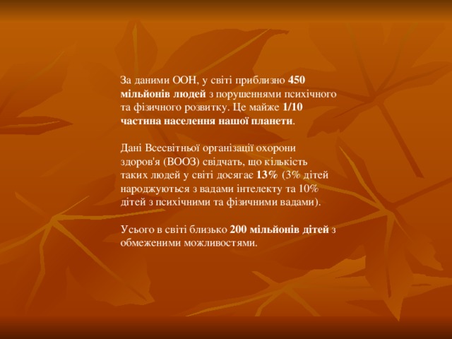 За даними ООН, у світі приблизно 450 мільйонів  людей з порушеннями психічного та фізичного розвитку. Це майже 1/10 частина  населення нашої планети . Дані Всесвітньої організації охорони здоров'я (ВООЗ) свідчать, що кількість таких людей у світі досягає 13% (3% дітей народжуються з вадами інтелекту та 10% дітей з психічними та фізичними вадами). Усього в світі близько 200 мільйонів дітей з обмеженими можливостями.