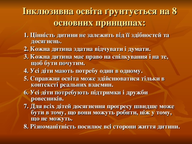 Інклюзивна освіта ґрунтується на 8 основних принципах: 1. Цінність дитини не залежить від її здібностей та досягнень. 2. Кожна дитина здатна відчувати і думати. 3. Кожна дитина має право на спілкування і на те, щоб бути почутим. 4. Усі діти мають потребу один в одному. 5. Справжня освіта може здійснюватися тільки в контексті реальних взаємин. 6. Усі діти потребують підтримки і дружби ровесників. 7. Для всіх дітей досягнення прогресу швидше може бути в тому, що вони можуть робити, ніж у тому, що не можуть. 8. Різноманітність посилює всі сторони життя дитини.