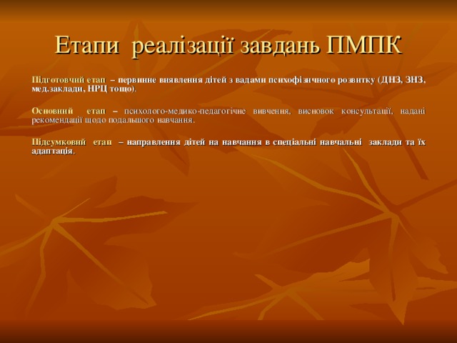 Етапи реалізації завдань ПМПК Підготовчий етап – первинне виявлення дітей з вадами психофізичного розвитку (ДНЗ, ЗНЗ, мед.заклади, НРЦ тощо) . Основний етап – психолого-медико-педагогічне вивчення, висновок консультації, надані рекомендації щодо подальшого навчання. Підсумковий етап – направлення дітей на навчання в спеціальні навчальні заклади та їх адаптація .