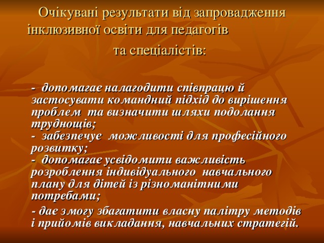 Очікувані результати від запровадження інклюзивної освіти для педагогів та спеціалістів:   - допомагає налагодити співпрацю й застосувати командний підхід до вирішення проблем та визначити шляхи подолання труднощів;  - забезпечує можливості для професійного розвитку;  - допомагає усвідомити важливість розроблення індивідуального навчального плану для дітей із різноманітними потребами;  - дає змогу збагатити власну палітру методів і прийомів викладання, навчальних стратегій.