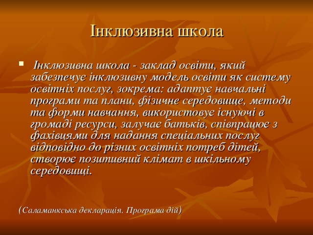 Інклюзивна школа  Інклюзивна школа - заклад освіти, який забезпечує інклюзивну модель освіти як систему освітніх послуг, зокрема: адаптує навчальні програми та плани, фізичне середовище, методи та форми навчання, використовує існуючі в громаді ресурси, залучає батьків, співпрацює з фахівцями для надання спеціальних послуг відповідно до різних освітніх потреб дітей, створює позитивний клімат в шкільному середовищі.   ( Саламанкська декларація. Програма дій )