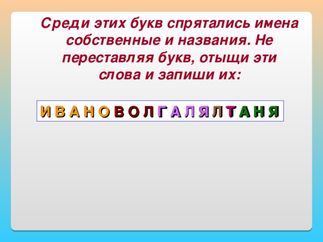 Среди этих букв спрятались имена собственные и названия. Не переставляя букв, отыщи эти слова и запиши их: И В А Н О В О Л Г А Л Я Л Т А Н Я И В А Н Я Л Т А Т А Н Я А Н Я И В А Н О В В О Л Г А Г А Л Я