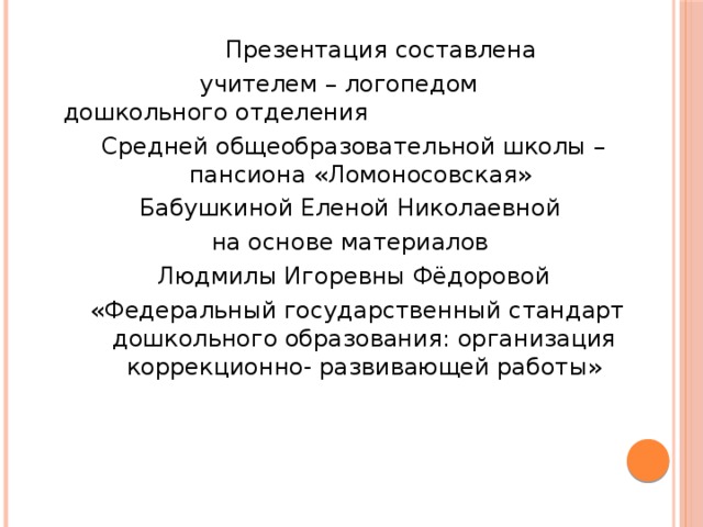 Презентация составлена  учителем – логопедом дошкольного отделения Средней общеобразовательной школы – пансиона «Ломоносовская» Бабушкиной Еленой Николаевной на основе материалов Людмилы Игоревны Фёдоровой  «Федеральный государственный стандарт дошкольного образования: организация коррекционно- развивающей работы»